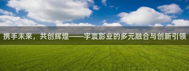 超碰97男人免费：携手未来，共创辉煌——宇寰影业的多元融合与创新引领